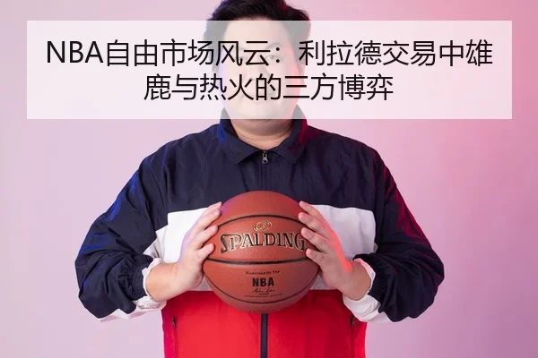 NBA自由市场风云：利拉德交易中雄鹿与热火的三方博弈