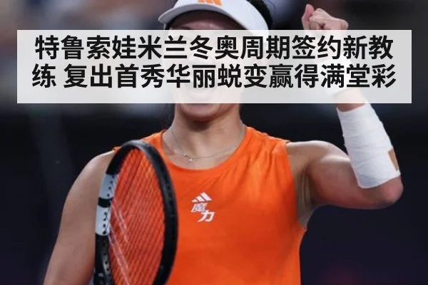 特鲁索娃米兰冬奥周期签约新教练 复出首秀华丽蜕变赢得满堂彩